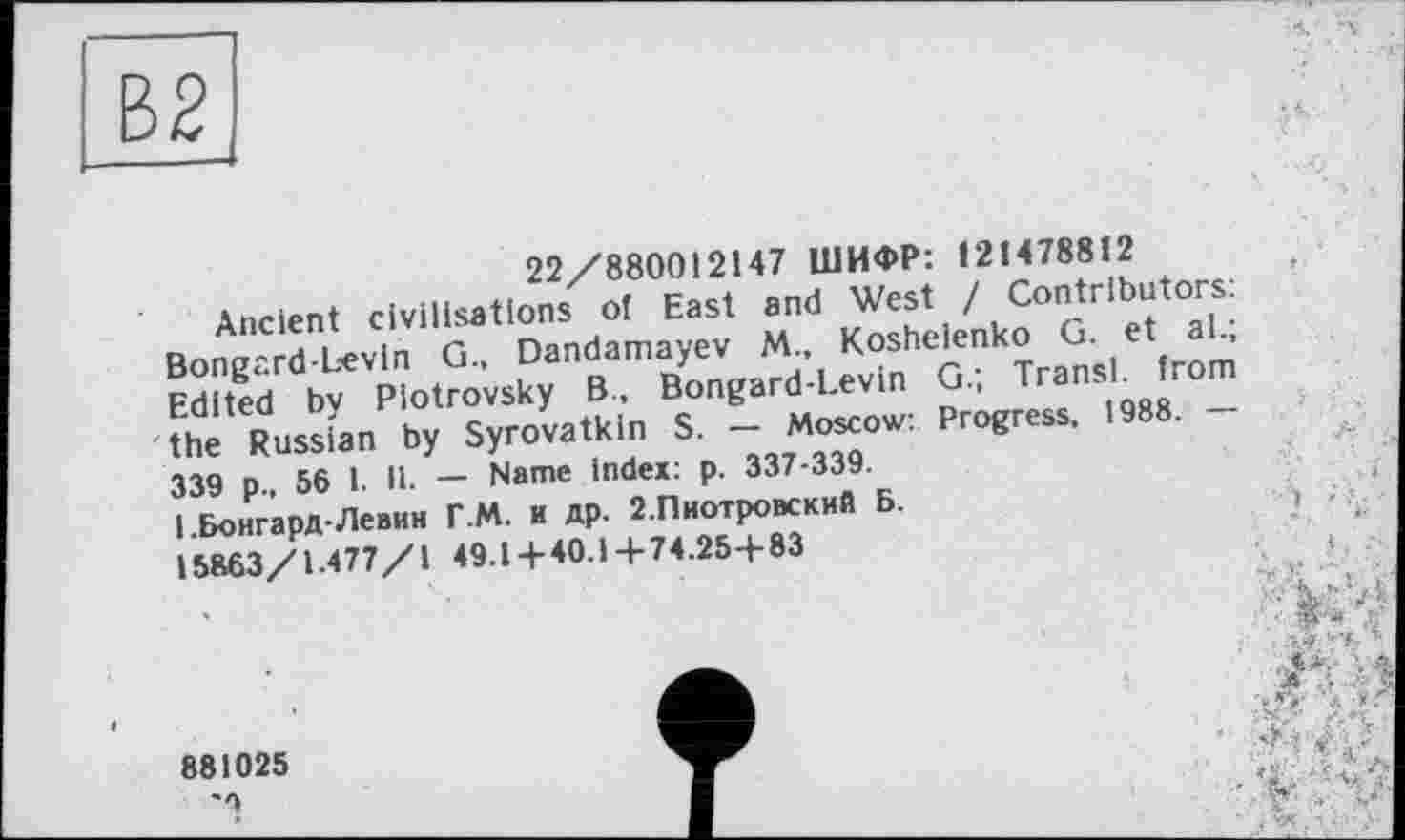 ﻿22/880012147 ШИФР: 121478812
Ancient civilisations of East and West / Contributors: BongardLevin G., Dandamayev M., Koshelenko G. et al.; Edited by Piotrovsky B., Bongard-Levin G.; Transi, from the Russian by Syrovatkin S. — Moscow: Progress, 1988. — 339 p., 56 I. 11. — Name index: p. 337-339.
1 .Бонгард-Левин Г.М. и др. 2.Пиотровский Б.
15863/1.477/1 49.1 + 40.1+74.25+83

881025
■
... ■ *. *